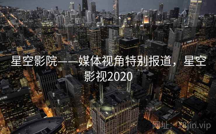 星空影院——媒体视角特别报道，星空影视2020