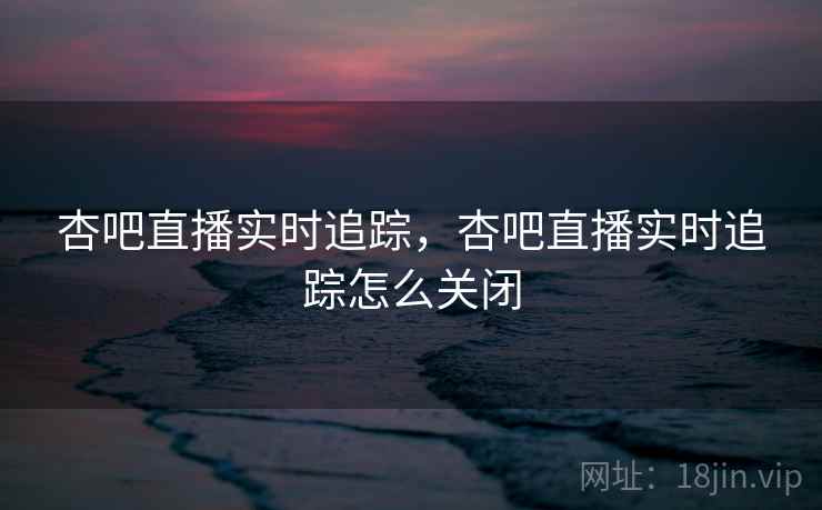 杏吧直播实时追踪，杏吧直播实时追踪怎么关闭