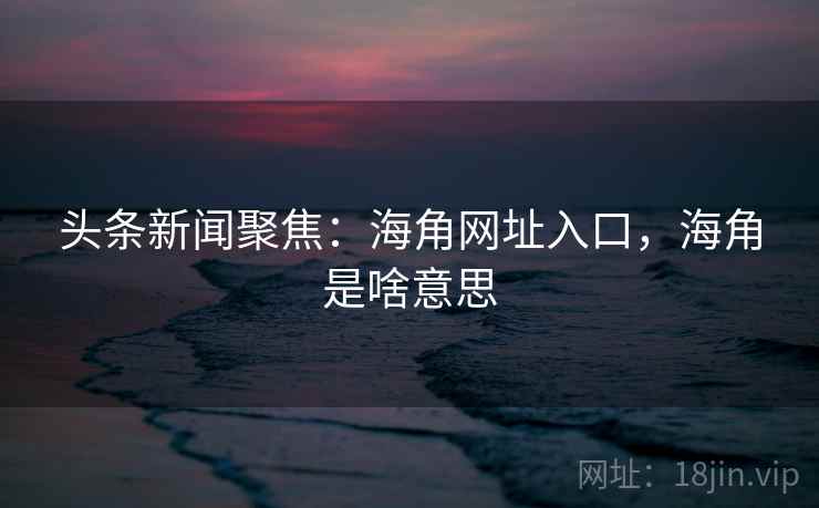 头条新闻聚焦：海角网址入口，海角是啥意思
