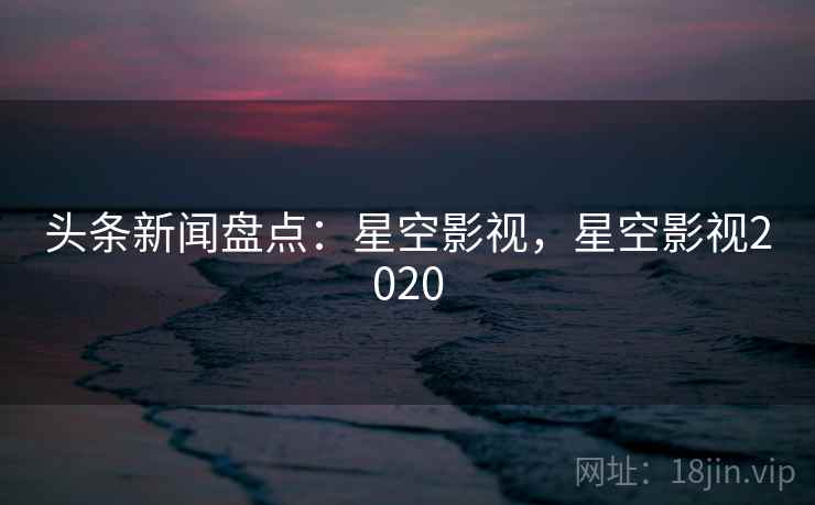 头条新闻盘点：星空影视，星空影视2020