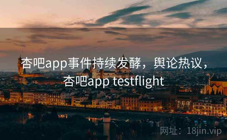 杏吧app事件持续发酵，舆论热议，杏吧app testflight