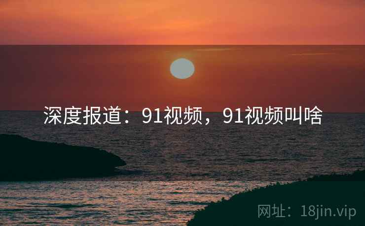 深度报道：91视频，91视频叫啥