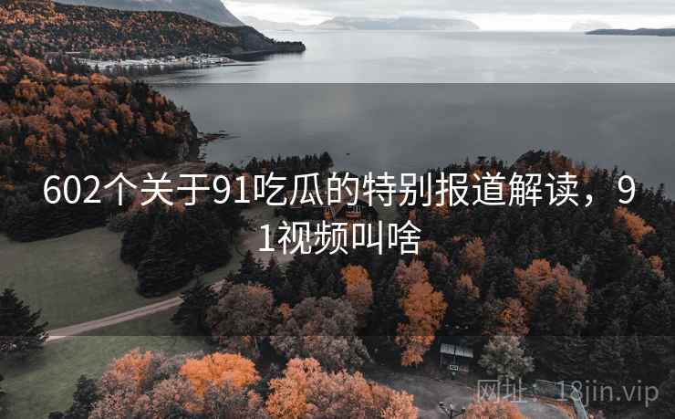 602个关于91吃瓜的特别报道解读，91视频叫啥