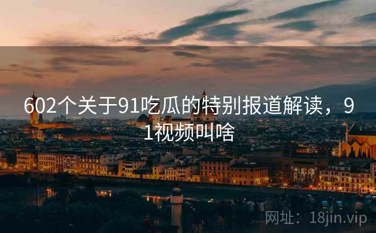 602个关于91吃瓜的特别报道解读，91视频叫啥
