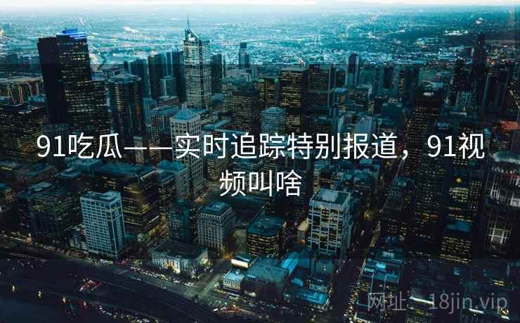 91吃瓜——实时追踪特别报道，91视频叫啥
