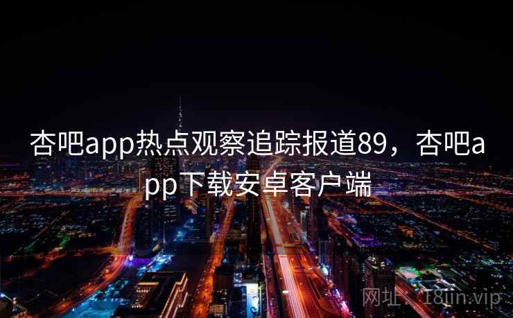 杏吧app热点观察追踪报道89,杏吧app下载安卓客户端 杏吧app热点观察追踪报道89,杏吧app下载安卓客户端