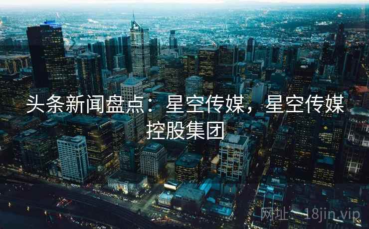 头条新闻盘点：星空传媒，星空传媒控股集团