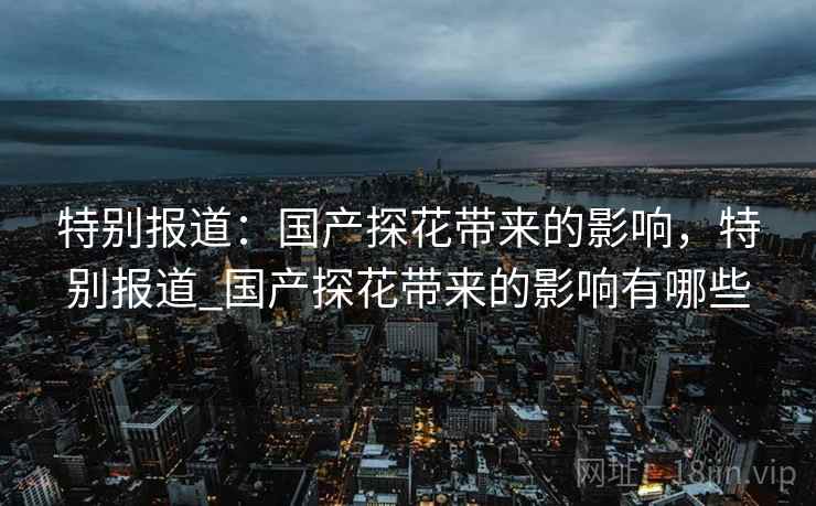 特别报道：国产探花带来的影响，特别报道_国产探花带来的影响有哪些