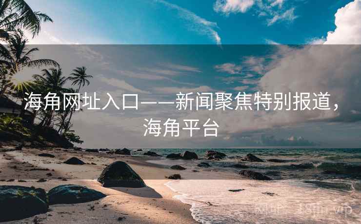 海角网址入口——新闻聚焦特别报道，海角平台