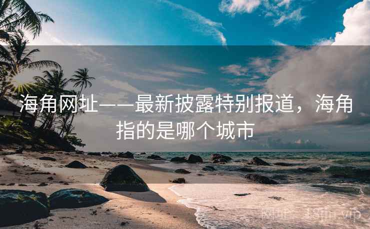 海角网址——最新披露特别报道，海角指的是哪个城市