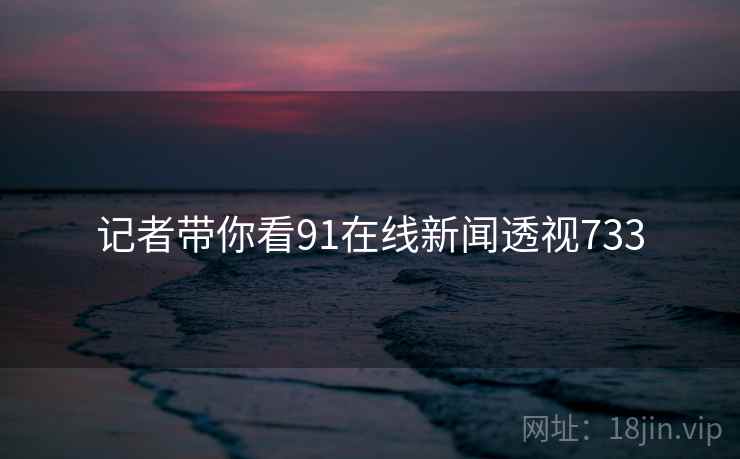 记者带你看91在线新闻透视733 记者带你看91在线新闻透视733