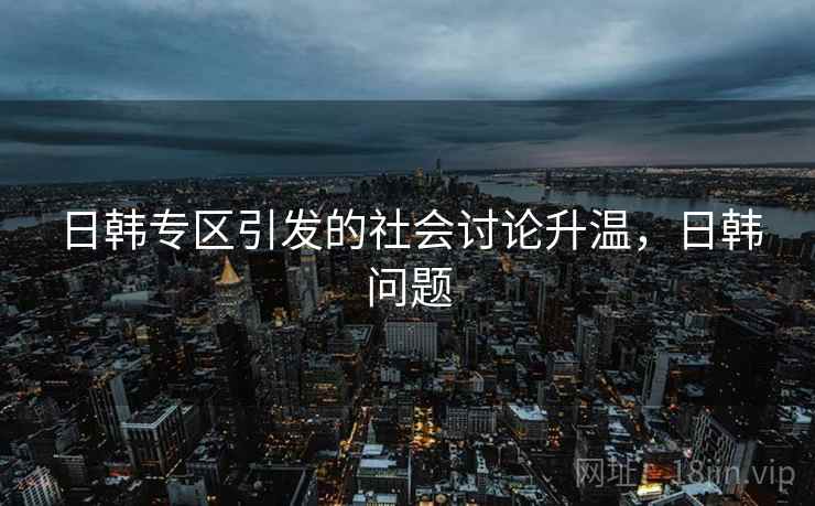 日韩专区引发的社会讨论升温,日韩问题 日韩专区引发的社会讨论升温,日韩问题