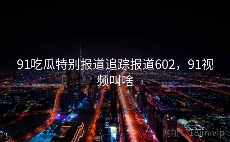 91吃瓜特别报道追踪报道602，91视频叫啥