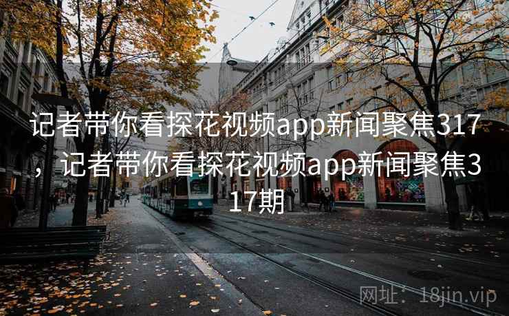 记者带你看探花视频app新闻聚焦317，记者带你看探花视频app新闻聚焦317期